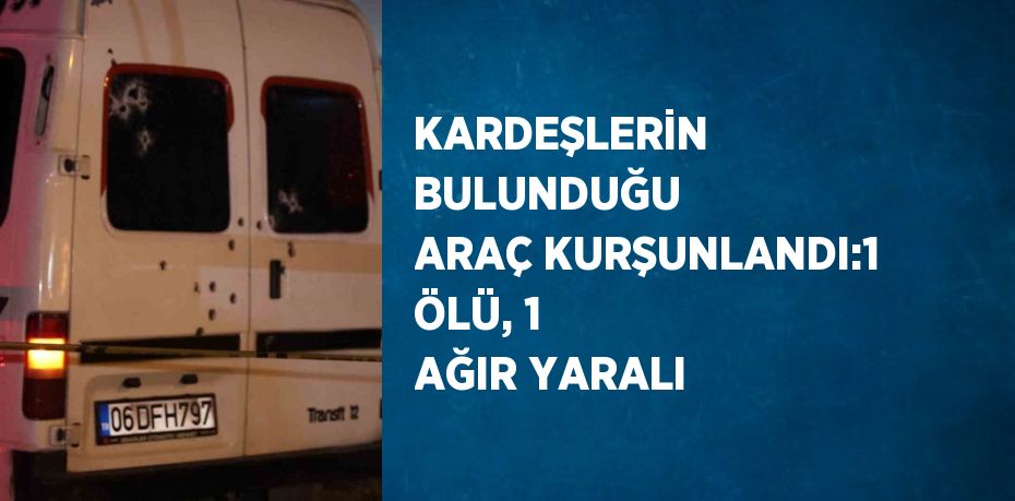 KARDEŞLERİN BULUNDUĞU ARAÇ KURŞUNLANDI:1 ÖLÜ, 1 AĞIR YARALI