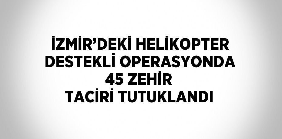 İZMİR’DEKİ HELİKOPTER DESTEKLİ OPERASYONDA 45 ZEHİR TACİRİ TUTUKLANDI