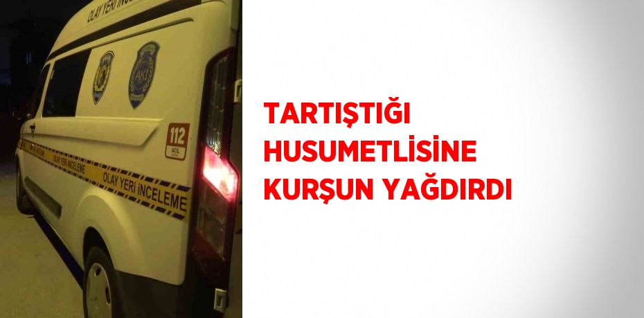 TARTIŞTIĞI HUSUMETLİSİNE KURŞUN YAĞDIRDI