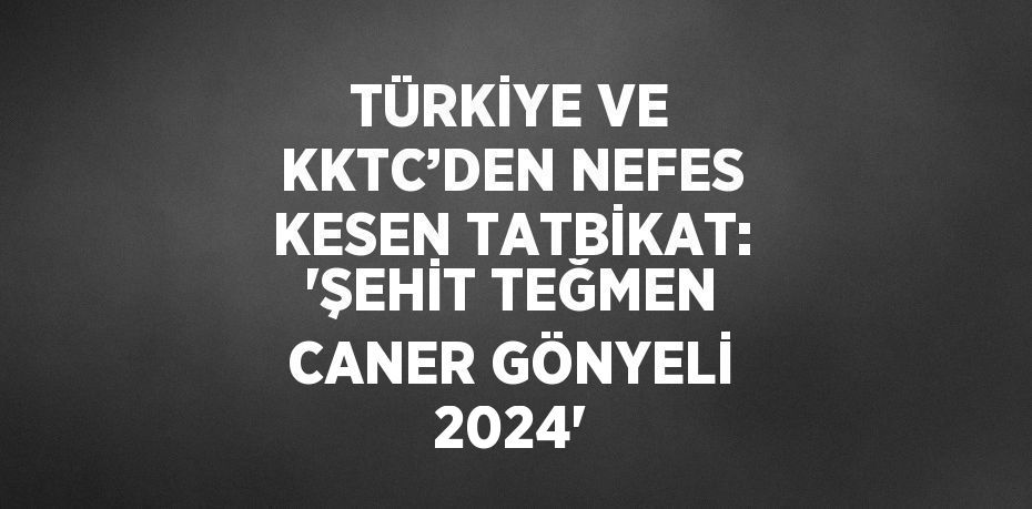 TÜRKİYE VE KKTC’DEN NEFES KESEN TATBİKAT: 'ŞEHİT TEĞMEN CANER GÖNYELİ 2024'