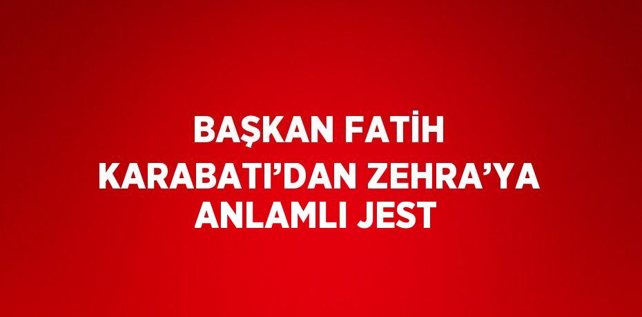 BAŞKAN FATİH KARABATI’DAN ZEHRA’YA ANLAMLI JEST