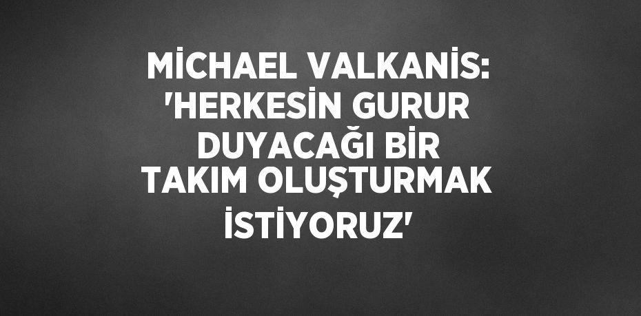 MİCHAEL VALKANİS: 'HERKESİN GURUR DUYACAĞI BİR TAKIM OLUŞTURMAK İSTİYORUZ'