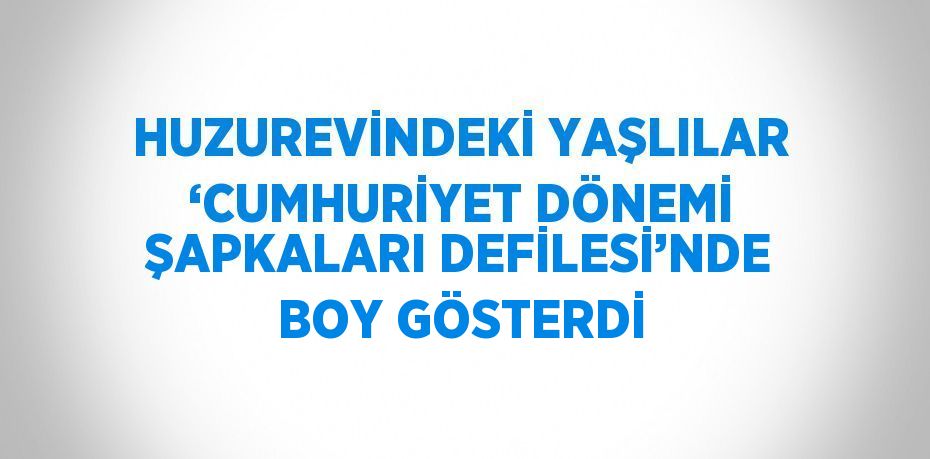 HUZUREVİNDEKİ YAŞLILAR ‘CUMHURİYET DÖNEMİ ŞAPKALARI DEFİLESİ’NDE BOY GÖSTERDİ