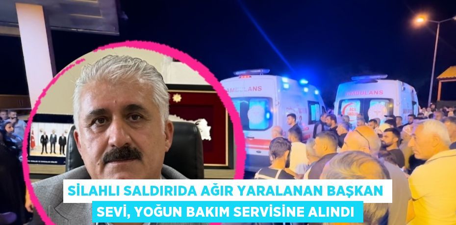 SİLAHLI SALDIRIDA AĞIR YARALANAN BAŞKAN SEVİ, YOĞUN BAKIM SERVİSİNE ALINDI