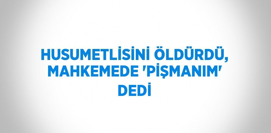 HUSUMETLİSİNİ ÖLDÜRDÜ, MAHKEMEDE 'PİŞMANIM' DEDİ