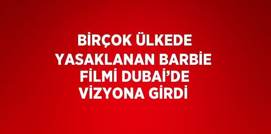 BİRÇOK ÜLKEDE YASAKLANAN BARBİE FİLMİ DUBAİ’DE VİZYONA GİRDİ