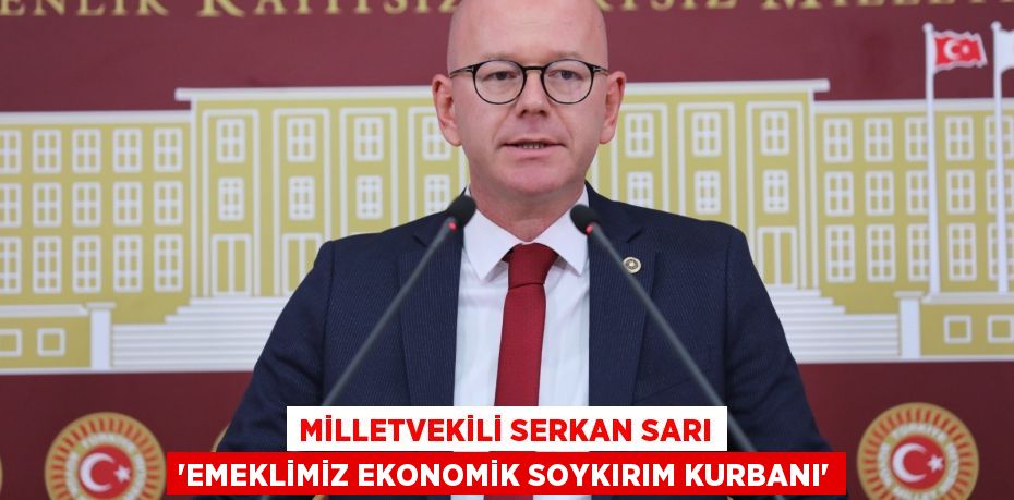 MİLLETVEKİLİ SERKAN SARI “EMEKLİMİZ EKONOMİK SOYKIRIM KURBANI”