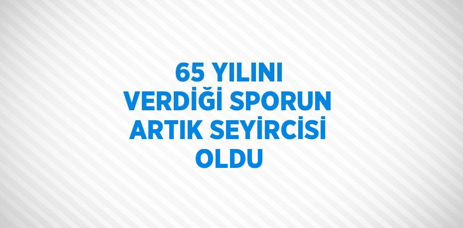 65 YILINI VERDİĞİ SPORUN ARTIK SEYİRCİSİ OLDU