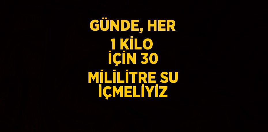 GÜNDE, HER 1 KİLO İÇİN 30 MİLİLİTRE SU İÇMELİYİZ