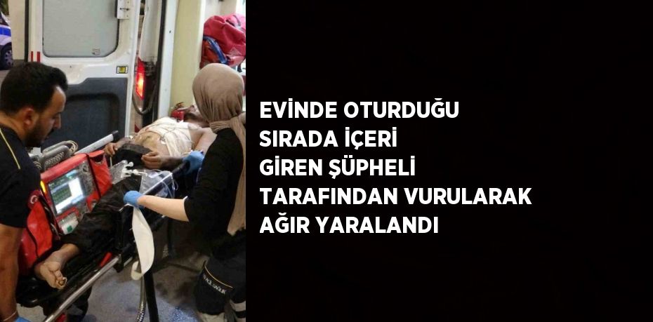 EVİNDE OTURDUĞU SIRADA İÇERİ GİREN ŞÜPHELİ TARAFINDAN VURULARAK AĞIR YARALANDI