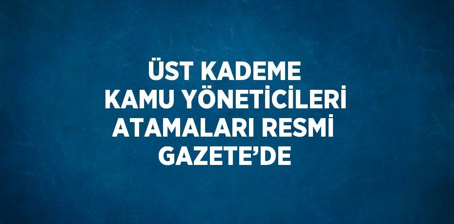 ÜST KADEME KAMU YÖNETİCİLERİ ATAMALARI RESMİ GAZETE’DE