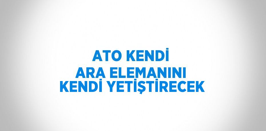 ATO KENDİ ARA ELEMANINI KENDİ YETİŞTİRECEK