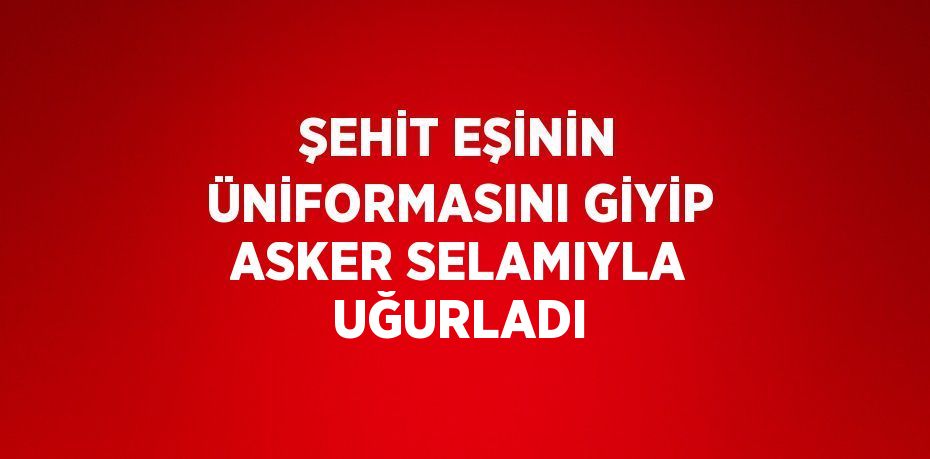 ŞEHİT EŞİNİN ÜNİFORMASINI GİYİP ASKER SELAMIYLA UĞURLADI