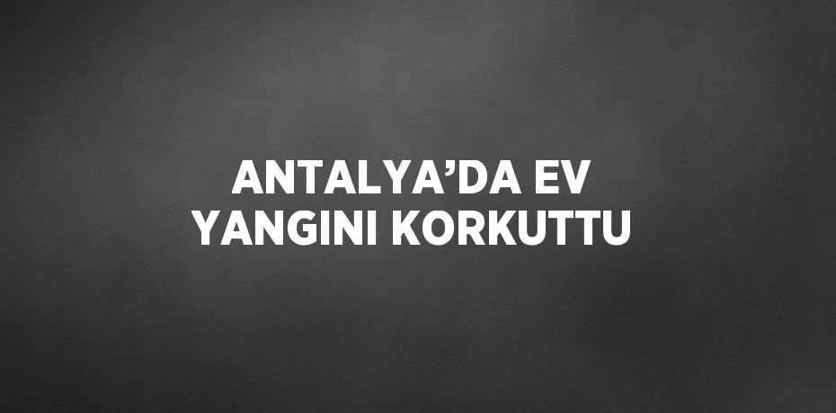 ANTALYA’DA EV YANGINI KORKUTTU