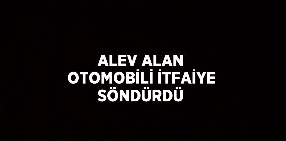 ALEV ALAN OTOMOBİLİ İTFAİYE SÖNDÜRDÜ