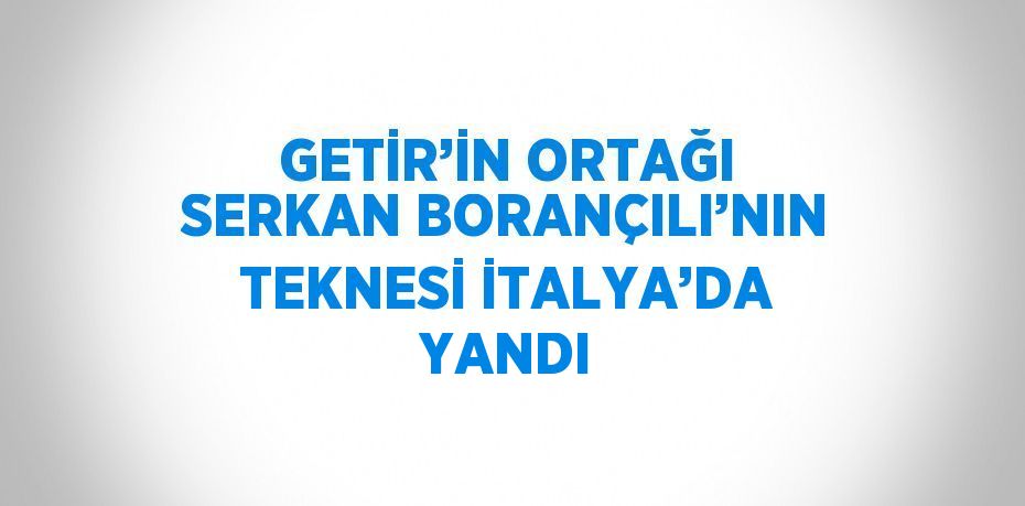 GETİR’İN ORTAĞI SERKAN BORANÇILI’NIN TEKNESİ İTALYA’DA YANDI