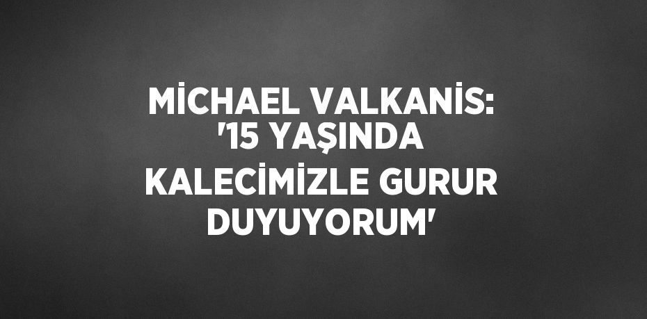 MİCHAEL VALKANİS: '15 YAŞINDA KALECİMİZLE GURUR DUYUYORUM'