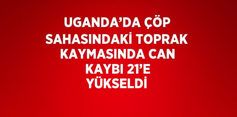 UGANDA’DA ÇÖP SAHASINDAKİ TOPRAK KAYMASINDA CAN KAYBI 21’E YÜKSELDİ