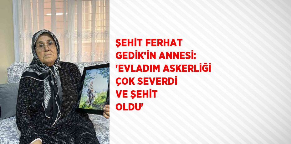 ŞEHİT FERHAT GEDİK’İN ANNESİ: 'EVLADIM ASKERLİĞİ ÇOK SEVERDİ VE ŞEHİT OLDU'