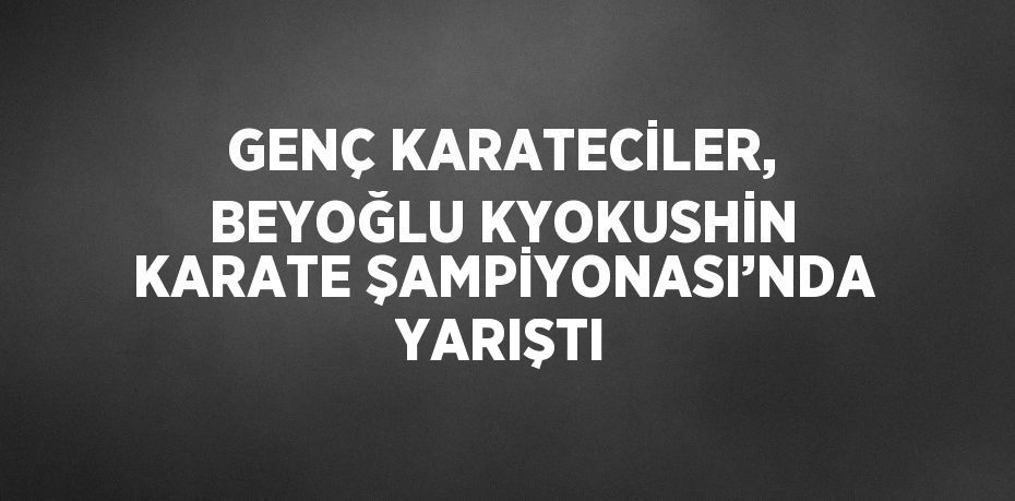 GENÇ KARATECİLER, BEYOĞLU KYOKUSHİN KARATE ŞAMPİYONASI’NDA YARIŞTI