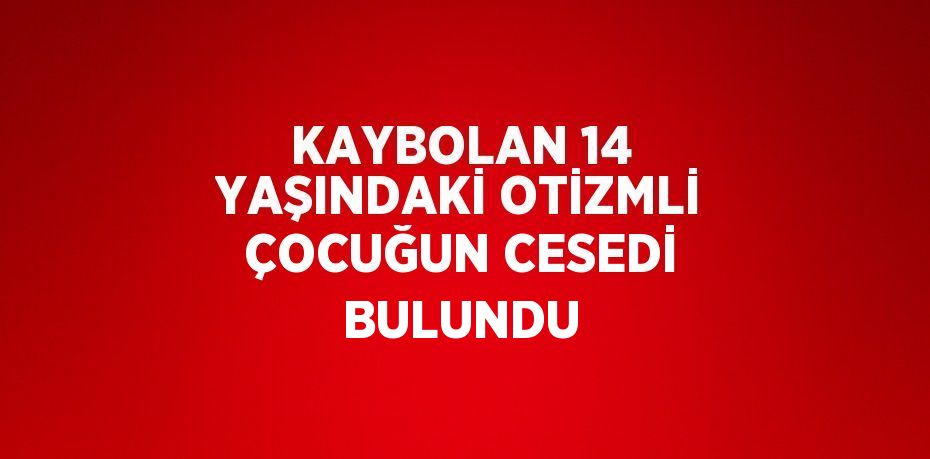 KAYBOLAN 14 YAŞINDAKİ OTİZMLİ ÇOCUĞUN CESEDİ BULUNDU