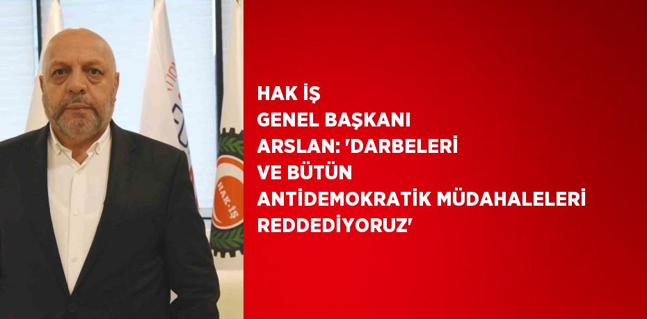 HAK İŞ GENEL BAŞKANI ARSLAN: 'DARBELERİ VE BÜTÜN ANTİDEMOKRATİK MÜDAHALELERİ REDDEDİYORUZ'