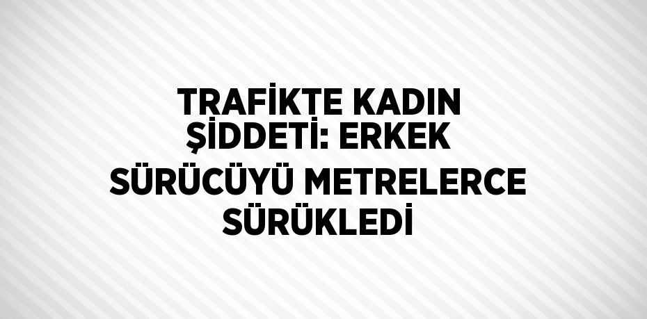 TRAFİKTE KADIN ŞİDDETİ: ERKEK SÜRÜCÜYÜ METRELERCE SÜRÜKLEDİ