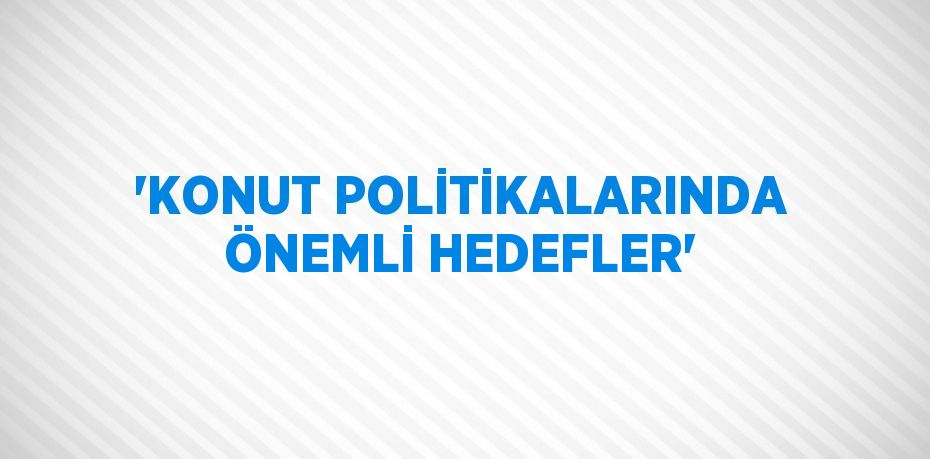 'KONUT POLİTİKALARINDA ÖNEMLİ HEDEFLER'