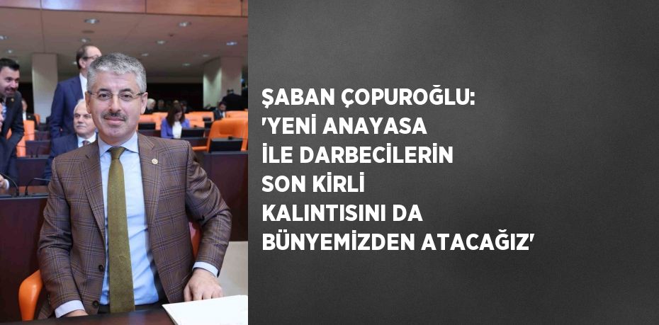 ŞABAN ÇOPUROĞLU: 'YENİ ANAYASA İLE DARBECİLERİN SON KİRLİ KALINTISINI DA BÜNYEMİZDEN ATACAĞIZ'