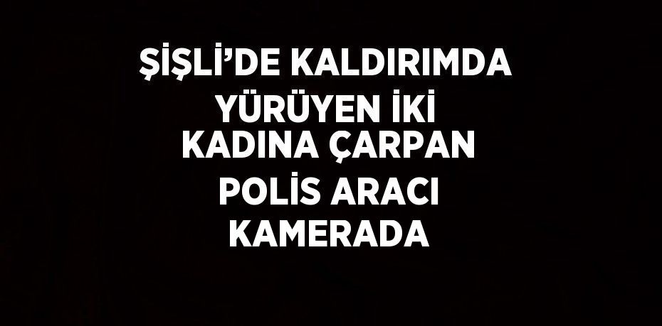 ŞİŞLİ’DE KALDIRIMDA YÜRÜYEN İKİ KADINA ÇARPAN POLİS ARACI KAMERADA