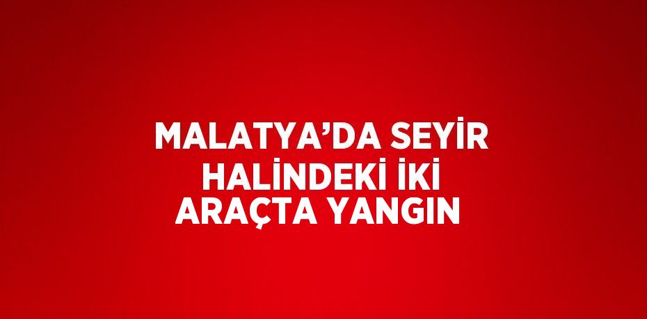 MALATYA’DA SEYİR HALİNDEKİ İKİ ARAÇTA YANGIN