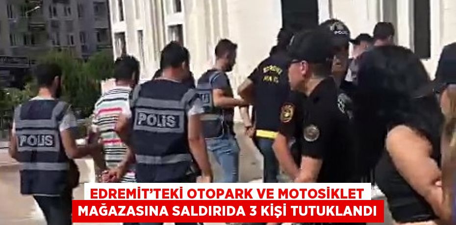 EDREMİT’TEKİ OTOPARK VE MOTOSİKLET MAĞAZASINA SALDIRIDA 3 KİŞİ TUTUKLANDI