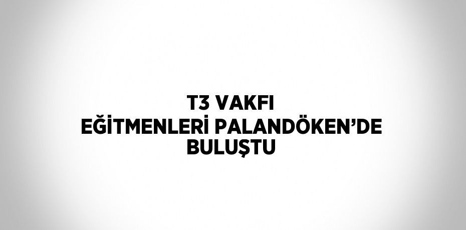 T3 VAKFI EĞİTMENLERİ PALANDÖKEN’DE BULUŞTU