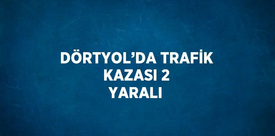 DÖRTYOL’DA TRAFİK KAZASI 2 YARALI