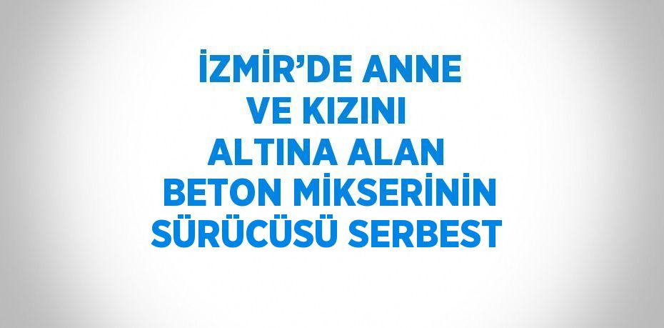 İZMİR’DE ANNE VE KIZINI ALTINA ALAN BETON MİKSERİNİN SÜRÜCÜSÜ SERBEST