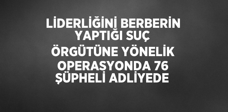 LİDERLİĞİNİ BERBERİN YAPTIĞI SUÇ ÖRGÜTÜNE YÖNELİK OPERASYONDA 76 ŞÜPHELİ ADLİYEDE