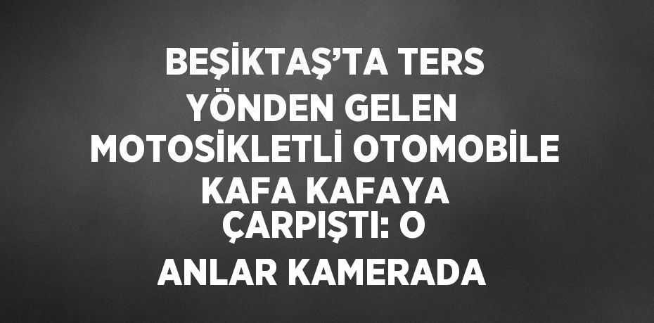 BEŞİKTAŞ’TA TERS YÖNDEN GELEN MOTOSİKLETLİ OTOMOBİLE KAFA KAFAYA ÇARPIŞTI: O ANLAR KAMERADA