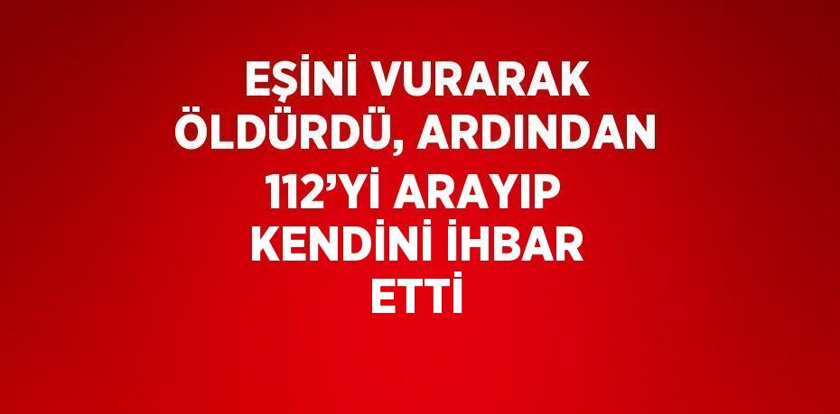 EŞİNİ VURARAK ÖLDÜRDÜ, ARDINDAN 112’Yİ ARAYIP KENDİNİ İHBAR ETTİ