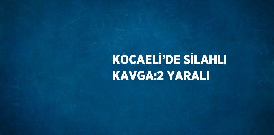 KOCAELİ’DE SİLAHLI KAVGA:2 YARALI