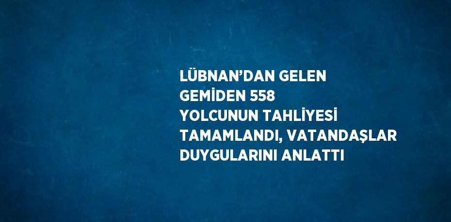 LÜBNAN’DAN GELEN GEMİDEN 558 YOLCUNUN TAHLİYESİ TAMAMLANDI, VATANDAŞLAR DUYGULARINI ANLATTI