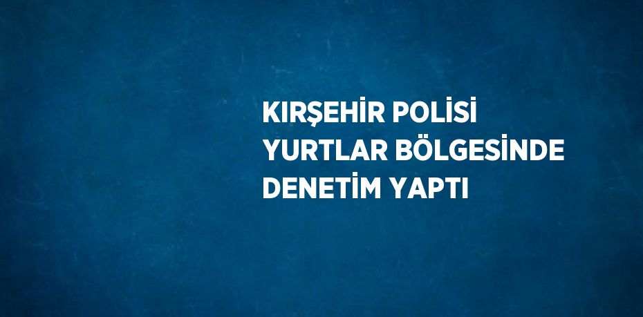 KIRŞEHİR POLİSİ YURTLAR BÖLGESİNDE DENETİM YAPTI