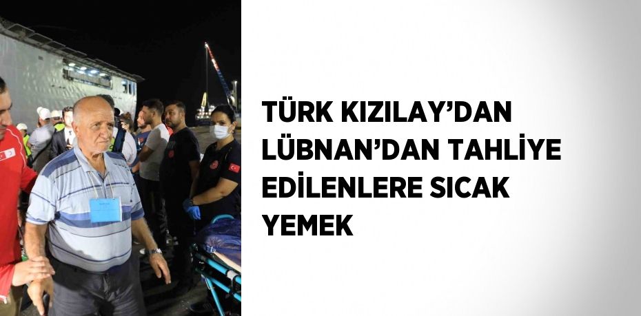 TÜRK KIZILAY’DAN LÜBNAN’DAN TAHLİYE EDİLENLERE SICAK YEMEK