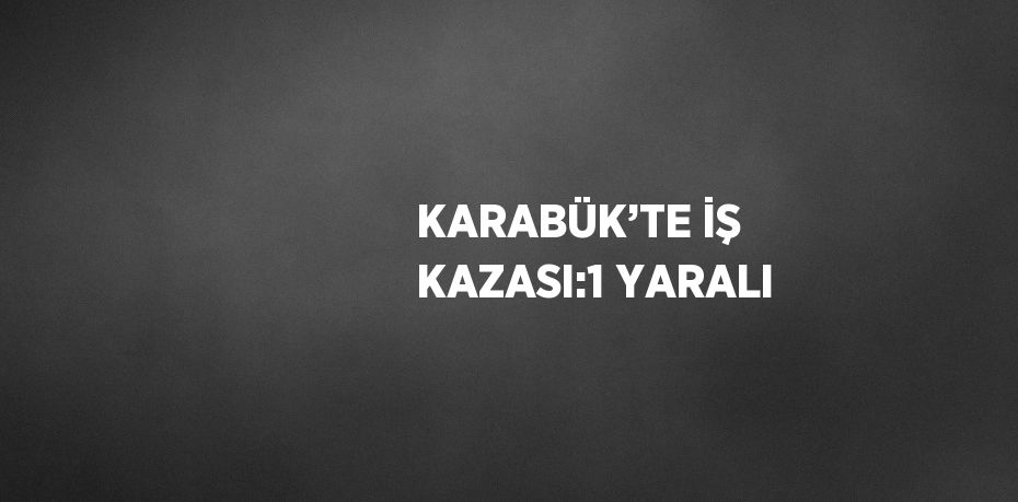 KARABÜK’TE İŞ KAZASI:1 YARALI