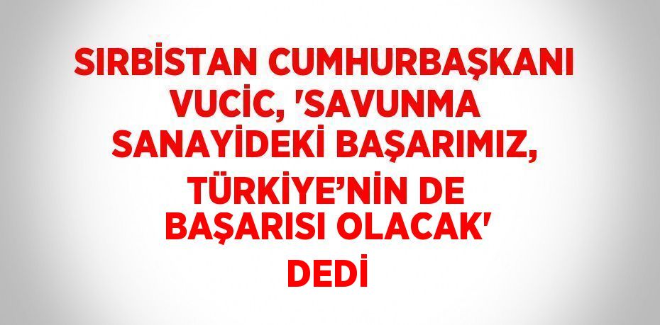 SIRBİSTAN CUMHURBAŞKANI VUCİC, 'SAVUNMA SANAYİDEKİ BAŞARIMIZ, TÜRKİYE’NİN DE BAŞARISI OLACAK' DEDİ