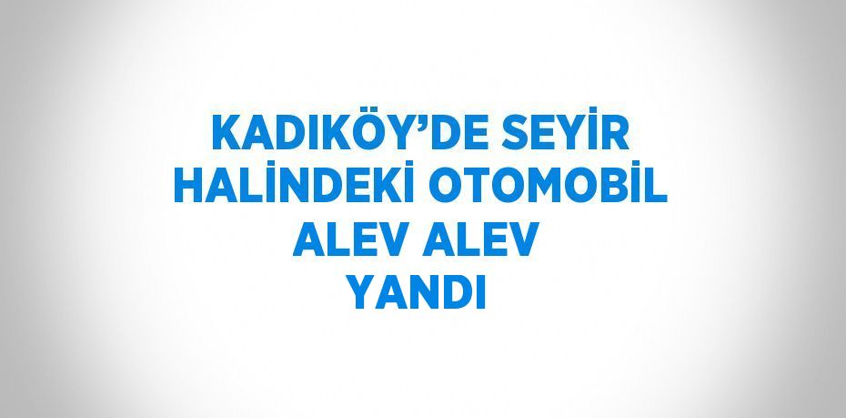 KADIKÖY’DE SEYİR HALİNDEKİ OTOMOBİL ALEV ALEV YANDI