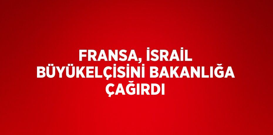 FRANSA, İSRAİL BÜYÜKELÇİSİNİ BAKANLIĞA ÇAĞIRDI