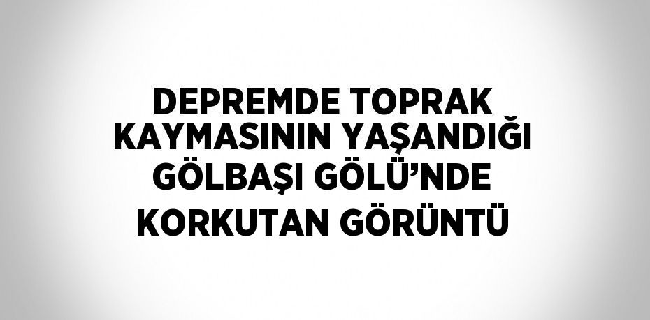 DEPREMDE TOPRAK KAYMASININ YAŞANDIĞI GÖLBAŞI GÖLÜ’NDE KORKUTAN GÖRÜNTÜ