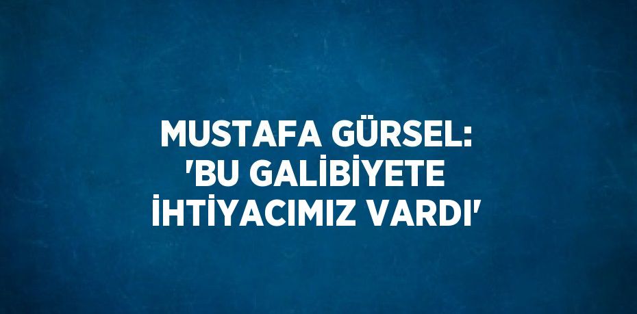 MUSTAFA GÜRSEL: 'BU GALİBİYETE İHTİYACIMIZ VARDI'