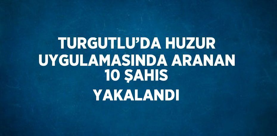 TURGUTLU’DA HUZUR UYGULAMASINDA ARANAN 10 ŞAHIS YAKALANDI