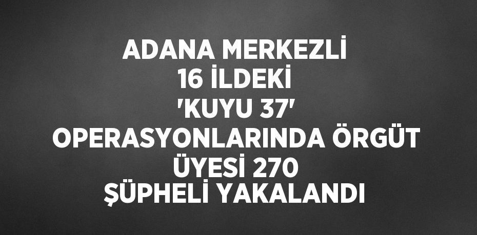 ADANA MERKEZLİ 16 İLDEKİ 'KUYU 37' OPERASYONLARINDA ÖRGÜT ÜYESİ 270 ŞÜPHELİ YAKALANDI